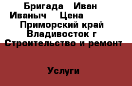 Бригада “ Иван - Иваныч“ › Цена ­ 5 000 - Приморский край, Владивосток г. Строительство и ремонт » Услуги   . Приморский край,Владивосток г.